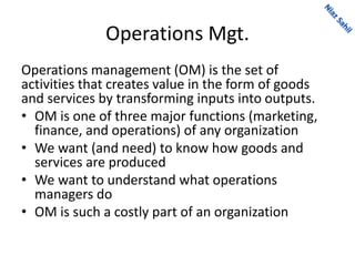 Operations Mgt.
Operations management (OM) is the set of
activities that creates value in the form of goods
and services by transforming inputs into outputs.
• OM is one of three major functions (marketing,
finance, and operations) of any organization
• We want (and need) to know how goods and
services are produced
• We want to understand what operations
managers do
• OM is such a costly part of an organization
 