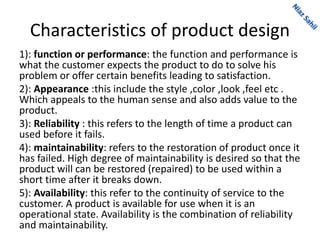 Characteristics of product design
1): function or performance: the function and performance is
what the customer expects the product to do to solve his
problem or offer certain benefits leading to satisfaction.
2): Appearance :this include the style ,color ,look ,feel etc .
Which appeals to the human sense and also adds value to the
product.
3): Reliability : this refers to the length of time a product can
used before it fails.
4): maintainability: refers to the restoration of product once it
has failed. High degree of maintainability is desired so that the
product will can be restored (repaired) to be used within a
short time after it breaks down.
5): Availability: this refer to the continuity of service to the
customer. A product is available for use when it is an
operational state. Availability is the combination of reliability
and maintainability.
 