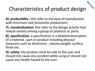 Characteristics of product design
6): produciblity : this refer to the ease of manufacture
with minimum cost (economic production).
7(: standardization: this refer to the design activity that
reduce variety among a group of products or parts.
8): specification; a specification is a detailed description
of a material , part or product including physical
measures such as dimension , volums,weight, surface,
finish etc.
9): safety: the product must be safe to the user and
should not cause any accident while using or should not
cause any health hazard to the user.
 