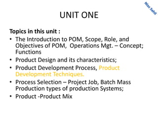UNIT ONE
Topics in this unit :
• The Introduction to POM, Scope, Role, and
Objectives of POM, Operations Mgt. – Concept;
Functions
• Product Design and its characteristics;
• Product Development Process, Product
Development Techniques.
• Process Selection – Project Job, Batch Mass
Production types of production Systems;
• Product -Product Mix
 