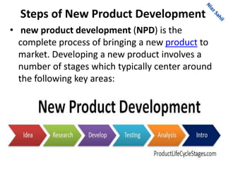 Steps of New Product Development
• new product development (NPD) is the
complete process of bringing a new product to
market. Developing a new product involves a
number of stages which typically center around
the following key areas:
 