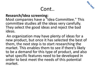Cont..
Research/Idea screening:
Most companies have a "Idea Committee." This
committee studies all the ideas very carefully.
They select the good ideas and reject the bad
ideas.
An organization may have plenty of ideas for a
new product, but once it has selected the best of
them, the next step is to start researching the
market. This enables them to see if there’s likely
to be a demand for this type of product, and also
what specific features need to be developed in
order to best meet the needs of this potential
market.
 
