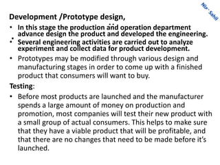..
•
Development /Prototype design,
• In this stage the production and operation department
advance design the product and developed the engineering.
• Several engineering activities are carried out to analyze
experiment and collect data for product development.
• Prototypes may be modified through various design and
manufacturing stages in order to come up with a finished
product that consumers will want to buy.
Testing:
• Before most products are launched and the manufacturer
spends a large amount of money on production and
promotion, most companies will test their new product with
a small group of actual consumers. This helps to make sure
that they have a viable product that will be profitable, and
that there are no changes that need to be made before it’s
launched.
 