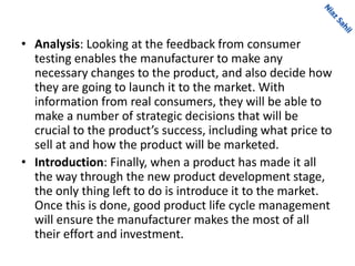 • Analysis: Looking at the feedback from consumer
testing enables the manufacturer to make any
necessary changes to the product, and also decide how
they are going to launch it to the market. With
information from real consumers, they will be able to
make a number of strategic decisions that will be
crucial to the product’s success, including what price to
sell at and how the product will be marketed.
• Introduction: Finally, when a product has made it all
the way through the new product development stage,
the only thing left to do is introduce it to the market.
Once this is done, good product life cycle management
will ensure the manufacturer makes the most of all
their effort and investment.
 