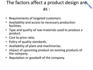 The factors affect a product design are
as :
• Requirements of targeted customers.
• Availability and access to necessary production
facilities.
• Type and quality of raw-materials used to produce a
product.
• Cost to price ratio.
• Policy of quality standards.
• Availability of plant and machineries.
• Impact of upcoming product on existing products of
the company.
• Reputation or goodwill of the company.
 
