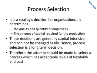 Process Selection
• It is a strategic decision for organizations , It
determines
– the quality and quantity of employees
– The amount of capital required for the production
• These decisions are generally capital intensive
and con not be changed easily, Hence, process
selection is a long term decision.
• Therefore the attempt should be made to select a
process which has acceptable levels of flexibility
and cost
 