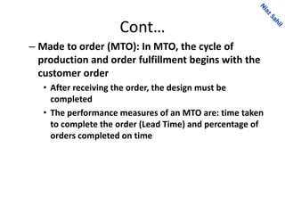 Cont…
– Made to order (MTO): In MTO, the cycle of
production and order fulfillment begins with the
customer order
• After receiving the order, the design must be
completed
• The performance measures of an MTO are: time taken
to complete the order (Lead Time) and percentage of
orders completed on time
 