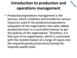 introduction to production and
operations management
• Production/operations management is the
process, which combines and transforms various
resources used in the production/operations
subsystem of the organization into value added
product/services in a controlled manner as per
the policies of the organization. Therefore, it is
that part of an organization, which is concerned
with the transformation of a range of inputs into
the required (products/services) having the
requisite quality level.
 