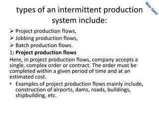 types of an intermittent production
system include:
 Project production flows,
 Jobbing production flows,
 Batch production flows.
1: Project production flows
Here, in project production flows, company accepts a
single, complex order or contract. The order must be
completed within a given period of time and at an
estimated cost.
• Examples of project production flows mainly include,
construction of airports, dams, roads, buildings,
shipbuilding, etc.
 