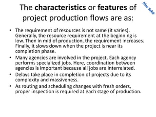The characteristics or features of
project production flows are as:
• The requirement of resources is not same (it varies).
Generally, the resource requirement at the beginning is
low. Then in mid of production, the requirement increases.
Finally, it slows down when the project is near its
completion phase.
• Many agencies are involved in the project. Each agency
performs specialized jobs. Here, coordination between
agencies is important because all jobs are interrelated.
• Delays take place in completion of projects due to its
complexity and massiveness.
• As routing and scheduling changes with fresh orders,
proper inspection is required at each stage of production.
 