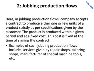 2: Jobbing production flows
Here, in jobbing production flows, company accepts
a contract to produce either one or few units of a
product strictly as per specifications given by the
customer. The product is produced within a given
period and at a fixed cost. This cost is fixed at the
time of signing the contract.
• Examples of such jobbing production flows
include, services given by repair shops, tailoring
shops, manufacturer of special machine tools,
etc.
 