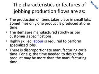 The characteristics or features of
jobbing production flows are as:
• The production of items takes place in small lots.
Sometimes only one product is produced at one
time.
• The items are manufactured strictly as per
customer's specifications.
• Highly skilled labour is required to perform
specialized jobs.
• There is disproportionate manufacturing cycle
time. For e.g. the time needed to design the
product may be more than the manufacturing
time.
 
