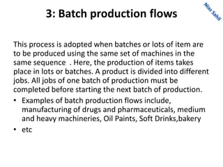 3: Batch production flows
This process is adopted when batches or lots of item are
to be produced using the same set of machines in the
same sequence . Here, the production of items takes
place in lots or batches. A product is divided into different
jobs. All jobs of one batch of production must be
completed before starting the next batch of production.
• Examples of batch production flows include,
manufacturing of drugs and pharmaceuticals, medium
and heavy machineries, Oil Paints, Soft Drinks,bakery
• etc
 