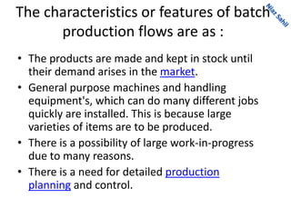 The characteristics or features of batch
production flows are as :
• The products are made and kept in stock until
their demand arises in the market.
• General purpose machines and handling
equipment's, which can do many different jobs
quickly are installed. This is because large
varieties of items are to be produced.
• There is a possibility of large work-in-progress
due to many reasons.
• There is a need for detailed production
planning and control.
 