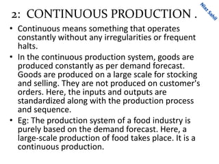 2: CONTINUOUS PRODUCTION .
• Continuous means something that operates
constantly without any irregularities or frequent
halts.
• In the continuous production system, goods are
produced constantly as per demand forecast.
Goods are produced on a large scale for stocking
and selling. They are not produced on customer's
orders. Here, the inputs and outputs are
standardized along with the production process
and sequence.
• Eg: The production system of a food industry is
purely based on the demand forecast. Here, a
large-scale production of food takes place. It is a
continuous production.
 