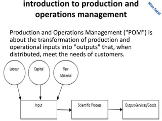 introduction to production and
operations management
Production and Operations Management ("POM") is
about the transformation of production and
operational inputs into "outputs" that, when
distributed, meet the needs of customers.
 