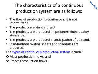 The characteristics of a continuous
production system are as follows:
• The flow of production is continuous. It is not
intermittent.
• The products are standardized.
• The products are produced on predetermined quality
standards.
• The products are produced in anticipation of demand.
• Standardized routing sheets and schedules are
prepared.
The types of continuous production system include:
Mass production flows, and
Process production flows.
 