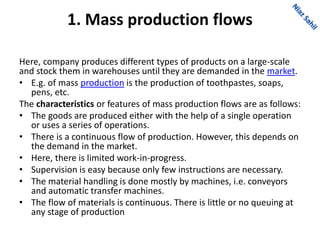 1. Mass production flows
Here, company produces different types of products on a large-scale
and stock them in warehouses until they are demanded in the market.
• E.g. of mass production is the production of toothpastes, soaps,
pens, etc.
The characteristics or features of mass production flows are as follows:
• The goods are produced either with the help of a single operation
or uses a series of operations.
• There is a continuous flow of production. However, this depends on
the demand in the market.
• Here, there is limited work-in-progress.
• Supervision is easy because only few instructions are necessary.
• The material handling is done mostly by machines, i.e. conveyors
and automatic transfer machines.
• The flow of materials is continuous. There is little or no queuing at
any stage of production
 