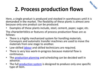 2. Process production flows
Here, a single product is produced and stocked in warehouses until it is
demanded in the market. The flexibility of these plants is almost zero
because only one product can be produced.
• Examples of these plants include, steel, cement, paper, sugar, etc.
The characteristics or features of process production flows are as
follows:
• There is a highly mechanized system for handling materials.
Conveyors and automatic transfer machines are used to move the
materials from one stage to another.
• Low-skilled labour and skilled technicians are required.
• There is very less work-in-progress because material flow is
continuous.
• The production planning and scheduling can be decided well in
advance.
• The full production system is designed to produce only one specific
type of item.
 