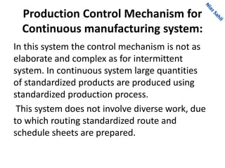 Production Control Mechanism for
Continuous manufacturing system:
In this system the control mechanism is not as
elaborate and complex as for intermittent
system. In continuous system large quantities
of standardized products are produced using
standardized production process.
This system does not involve diverse work, due
to which routing standardized route and
schedule sheets are prepared.
 