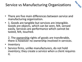 Service vs Manufacturing Organizations
• There are five main differences between service and
manufacturing organization.
• 1. Goods are tangible but services are intangible.
Goods are objects, which can be seen, felt, sensed
easily. Services are performance which cannot be
tasted, felt, touched.
2. The ownership rights of goods are transferable,
there is however no ownership involved in services.
• Inventory
• Service firms, unlike manufacturers, do not hold
inventory; they create a service when a client requires
it.
 