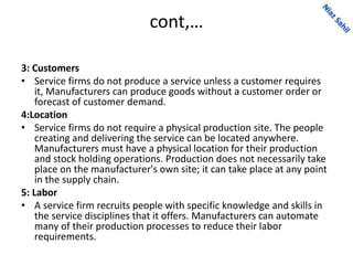 cont,…
3: Customers
• Service firms do not produce a service unless a customer requires
it, Manufacturers can produce goods without a customer order or
forecast of customer demand.
4:Location
• Service firms do not require a physical production site. The people
creating and delivering the service can be located anywhere.
Manufacturers must have a physical location for their production
and stock holding operations. Production does not necessarily take
place on the manufacturer's own site; it can take place at any point
in the supply chain.
5: Labor
• A service firm recruits people with specific knowledge and skills in
the service disciplines that it offers. Manufacturers can automate
many of their production processes to reduce their labor
requirements.
 