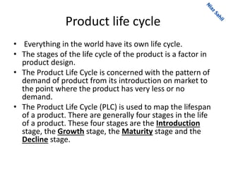 Product life cycle
• Everything in the world have its own life cycle.
• The stages of the life cycle of the product is a factor in
product design.
• The Product Life Cycle is concerned with the pattern of
demand of product from its introduction on market to
the point where the product has very less or no
demand.
• The Product Life Cycle (PLC) is used to map the lifespan
of a product. There are generally four stages in the life
of a product. These four stages are the Introduction
stage, the Growth stage, the Maturity stage and the
Decline stage.
 