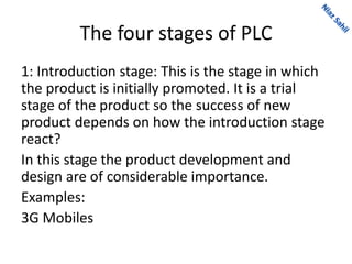 The four stages of PLC
1: Introduction stage: This is the stage in which
the product is initially promoted. It is a trial
stage of the product so the success of new
product depends on how the introduction stage
react?
In this stage the product development and
design are of considerable importance.
Examples:
3G Mobiles
 
