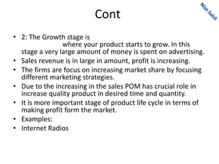 Cont
• 2: The Growth stage is
where your product starts to grow. In this
stage a very large amount of money is spent on advertising.
• Sales revenue is in large in amount, profit is increasing.
• The firms are focus on increasing market share by focusing
different marketing strategies.
• Due to the increasing in the sales POM has crucial role in
increase quality product in desired time and quantity.
• It is more important stage of product life cycle in terms of
making profit form the market.
• Examples:
• Internet Radios
 