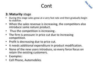 Cont
3: Maturity stage
• During this stage sales grow at a very fast rate and then gradually begin
to stabilize.
• When the sales revenue is increasing, the competitors also
introduce same nature product.
• Thus the competition is increasing .
• The firm is pressure in price cut due to increasing
competition.
• Profit is decreasing due to price cut.
• It needs additional expenditure in product modification.
• None of the new users introduce, so every force focus on
retain the existing customers.
• Examples:
• Cell Phone, Automobiles
 