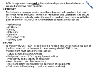 • POM incorporates many tasks that are interdependent, but which can be
grouped under five main headings:
1: PRODUCT
• Marketers in a business must ensure that a business sells products that meet
customer needs and wants. The role of Production and Operations is to ensure
that the business actually makes the required products in accordance with the
plan. The role of PRODUCT in POM therefore concerns areas such as:
- Performance
- Aesthetics
- Quality
- Reliability
- Quantity
- Production costs
- Delivery dates
2: PLANT
• To make PRODUCT, PLANT of some kind is needed. This will comprise the bulk of
the fixed assets of the business. In determining which PLANT to use,
management must consider areas such as:
• - Future demand (volume, timing)
- Design and layout of factory, equipment, offices
- Productivity and reliability of equipment
- Need for (and costs of) maintenance
- Heath and safety (particularly the operation of equipment)
- Environmental issues (e.g. creation of waste products)
 