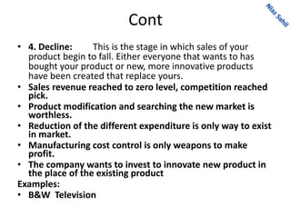 Cont
• 4. Decline: This is the stage in which sales of your
product begin to fall. Either everyone that wants to has
bought your product or new, more innovative products
have been created that replace yours.
• Sales revenue reached to zero level, competition reached
pick.
• Product modification and searching the new market is
worthless.
• Reduction of the different expenditure is only way to exist
in market.
• Manufacturing cost control is only weapons to make
profit.
• The company wants to invest to innovate new product in
the place of the existing product
Examples:
• B&W Television
 