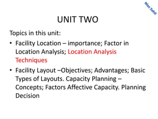 UNIT TWO
Topics in this unit:
• Facility Location – importance; Factor in
Location Analysis; Location Analysis
Techniques
• Facility Layout –Objectives; Advantages; Basic
Types of Layouts. Capacity Planning –
Concepts; Factors Affective Capacity. Planning
Decision
 