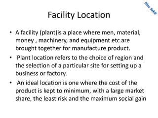 Facility Location
• A facility (plant)is a place where men, material,
money , machinery, and equipment etc are
brought together for manufacture product.
• Plant location refers to the choice of region and
the selection of a particular site for setting up a
business or factory.
• An ideal location is one where the cost of the
product is kept to minimum, with a large market
share, the least risk and the maximum social gain
 