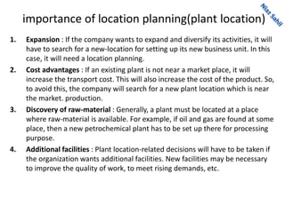 importance of location planning(plant location)
1. Expansion : If the company wants to expand and diversify its activities, it will
have to search for a new-location for setting up its new business unit. In this
case, it will need a location planning.
2. Cost advantages : If an existing plant is not near a market place, it will
increase the transport cost. This will also increase the cost of the product. So,
to avoid this, the company will search for a new plant location which is near
the market. production.
3. Discovery of raw-material : Generally, a plant must be located at a place
where raw-material is available. For example, if oil and gas are found at some
place, then a new petrochemical plant has to be set up there for processing
purpose.
4. Additional facilities : Plant location-related decisions will have to be taken if
the organization wants additional facilities. New facilities may be necessary
to improve the quality of work, to meet rising demands, etc.
 
