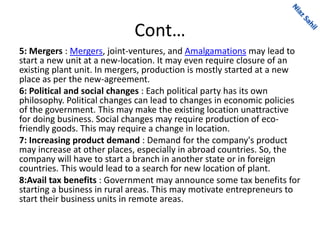 Cont…
5: Mergers : Mergers, joint-ventures, and Amalgamations may lead to
start a new unit at a new-location. It may even require closure of an
existing plant unit. In mergers, production is mostly started at a new
place as per the new-agreement.
6: Political and social changes : Each political party has its own
philosophy. Political changes can lead to changes in economic policies
of the government. This may make the existing location unattractive
for doing business. Social changes may require production of eco-
friendly goods. This may require a change in location.
7: Increasing product demand : Demand for the company's product
may increase at other places, especially in abroad countries. So, the
company will have to start a branch in another state or in foreign
countries. This would lead to a search for new location of plant.
8:Avail tax benefits : Government may announce some tax benefits for
starting a business in rural areas. This may motivate entrepreneurs to
start their business units in remote areas.
 