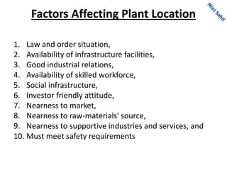 Factors Affecting Plant Location
1. Law and order situation,
2. Availability of infrastructure facilities,
3. Good industrial relations,
4. Availability of skilled workforce,
5. Social infrastructure,
6. Investor friendly attitude,
7. Nearness to market,
8. Nearness to raw-materials' source,
9. Nearness to supportive industries and services, and
10. Must meet safety requirements
 