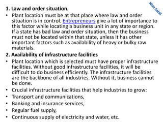 1. Law and order situation.
• Plant location must be at that place where law and order
situation is in control. Entrepreneurs give a lot of importance to
this factor while locating a business unit in any state or region.
If a state has bad law and order situation, then the business
must not be located within that state, unless it has other
important factors such as availability of heavy or bulky raw
materials.
2. Availability of infrastructure facilities
• Plant location which is selected must have proper infrastructure
facilities. Without good infrastructure facilities, it will be
difficult to do business efficiently. The infrastructure facilities
are the backbone of all industries. Without it, business cannot
be done.
• Crucial infrastructure facilities that help industries to grow:
• Transport and communications,
• Banking and insurance services,
• Regular fuel supply,
• Continuous supply of electricity and water, etc.
 