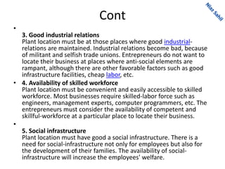 Cont
•
3. Good industrial relations
Plant location must be at those places where good industrial-
relations are maintained. Industrial relations become bad, because
of militant and selfish trade unions. Entrepreneurs do not want to
locate their business at places where anti-social elements are
rampant, although there are other favorable factors such as good
infrastructure facilities, cheap labor, etc.
• 4. Availability of skilled workforce
Plant location must be convenient and easily accessible to skilled
workforce. Most businesses require skilled-labor force such as
engineers, management experts, computer programmers, etc. The
entrepreneurs must consider the availability of competent and
skillful-workforce at a particular place to locate their business.
•
5. Social infrastructure
Plant location must have good a social infrastructure. There is a
need for social-infrastructure not only for employees but also for
the development of their families. The availability of social-
infrastructure will increase the employees' welfare.
 