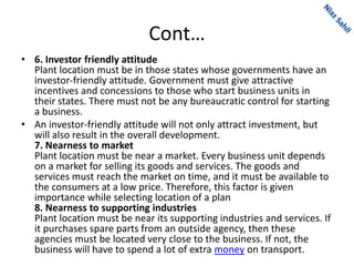 Cont…
• 6. Investor friendly attitude
Plant location must be in those states whose governments have an
investor-friendly attitude. Government must give attractive
incentives and concessions to those who start business units in
their states. There must not be any bureaucratic control for starting
a business.
• An investor-friendly attitude will not only attract investment, but
will also result in the overall development.
7. Nearness to market
Plant location must be near a market. Every business unit depends
on a market for selling its goods and services. The goods and
services must reach the market on time, and it must be available to
the consumers at a low price. Therefore, this factor is given
importance while selecting location of a plan
8. Nearness to supporting industries
Plant location must be near its supporting industries and services. If
it purchases spare parts from an outside agency, then these
agencies must be located very close to the business. If not, the
business will have to spend a lot of extra money on transport.
 