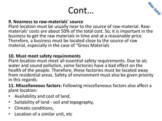 Cont…
9. Nearness to raw-materials' source
Plant location must be usually near to the source of raw-material. Raw-
materials' costs are about 50% of the total cost. So, it is important in the
business to get the raw materials in time and at a reasonable price.
Therefore, a business must be located close to the source of raw
material, especially in the case of “Gross Materials
10. Must meet safety requirements
Plant location must meet all essential safety requirements. Due to air,
water and sound pollution, some factories have a bad effect on the
health of the people. Therefore, these factories must be located away
from residential areas. Safety of environment must also be given priority
in this regards.
11. Miscellaneous factors: Following miscellaneous factors also affect a
plant location:
• Availability and cost of land,
• Suitability of land - soil and topography,
• Climatic conditions,
• Location of a similar unit, etc
 