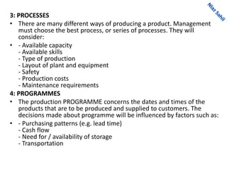 3: PROCESSES
• There are many different ways of producing a product. Management
must choose the best process, or series of processes. They will
consider:
• - Available capacity
- Available skills
- Type of production
- Layout of plant and equipment
- Safety
- Production costs
- Maintenance requirements
4: PROGRAMMES
• The production PROGRAMME concerns the dates and times of the
products that are to be produced and supplied to customers. The
decisions made about programme will be influenced by factors such as:
• - Purchasing patterns (e.g. lead time)
- Cash flow
- Need for / availability of storage
- Transportation
 