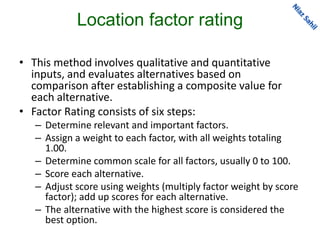 Location factor rating
• This method involves qualitative and quantitative
inputs, and evaluates alternatives based on
comparison after establishing a composite value for
each alternative.
• Factor Rating consists of six steps:
– Determine relevant and important factors.
– Assign a weight to each factor, with all weights totaling
1.00.
– Determine common scale for all factors, usually 0 to 100.
– Score each alternative.
– Adjust score using weights (multiply factor weight by score
factor); add up scores for each alternative.
– The alternative with the highest score is considered the
best option.
 