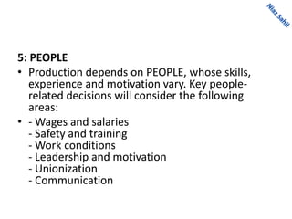 5: PEOPLE
• Production depends on PEOPLE, whose skills,
experience and motivation vary. Key people-
related decisions will consider the following
areas:
• - Wages and salaries
- Safety and training
- Work conditions
- Leadership and motivation
- Unionization
- Communication
 