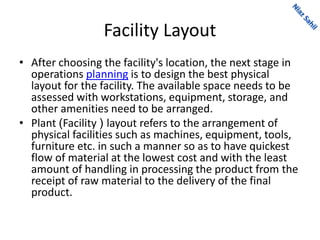 Facility Layout
• After choosing the facility's location, the next stage in
operations planning is to design the best physical
layout for the facility. The available space needs to be
assessed with workstations, equipment, storage, and
other amenities need to be arranged.
• Plant )Facility ( layout refers to the arrangement of
physical facilities such as machines, equipment, tools,
furniture etc. in such a manner so as to have quickest
flow of material at the lowest cost and with the least
amount of handling in processing the product from the
receipt of raw material to the delivery of the final
product.
 