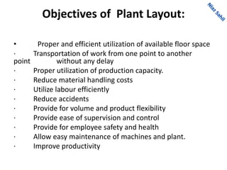 Objectives of Plant Layout:
• Proper and efficient utilization of available floor space
· Transportation of work from one point to another
point without any delay
· Proper utilization of production capacity.
· Reduce material handling costs
· Utilize labour efficiently
· Reduce accidents
· Provide for volume and product flexibility
· Provide ease of supervision and control
· Provide for employee safety and health
· Allow easy maintenance of machines and plant.
· Improve productivity
 
