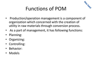 Functions of POM
• Production/operation management is a component of
organization which concerned with the creation of
utility in raw materials through conversion process.
• As a part of management, it has following functions:
• Planning:
• Organizing:
• Controlling:
• Behavior:
• Models
 