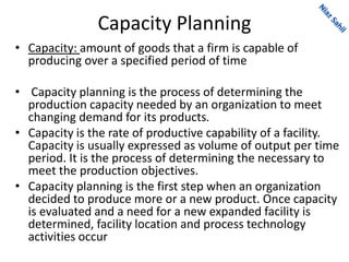 Capacity Planning
• Capacity: amount of goods that a firm is capable of
producing over a specified period of time
• Capacity planning is the process of determining the
production capacity needed by an organization to meet
changing demand for its products.
• Capacity is the rate of productive capability of a facility.
Capacity is usually expressed as volume of output per time
period. It is the process of determining the necessary to
meet the production objectives.
• Capacity planning is the first step when an organization
decided to produce more or a new product. Once capacity
is evaluated and a need for a new expanded facility is
determined, facility location and process technology
activities occur
 