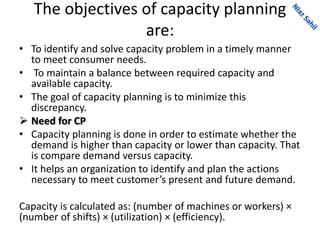 The objectives of capacity planning
are:
• To identify and solve capacity problem in a timely manner
to meet consumer needs.
• To maintain a balance between required capacity and
available capacity.
• The goal of capacity planning is to minimize this
discrepancy.
 Need for CP
• Capacity planning is done in order to estimate whether the
demand is higher than capacity or lower than capacity. That
is compare demand versus capacity.
• It helps an organization to identify and plan the actions
necessary to meet customer’s present and future demand.
Capacity is calculated as: (number of machines or workers) ×
(number of shifts) × (utilization) × (efficiency).
 