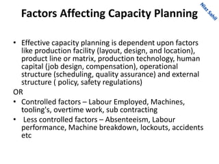 Factors Affecting Capacity Planning
• Effective capacity planning is dependent upon factors
like production facility (layout, design, and location),
product line or matrix, production technology, human
capital (job design, compensation), operational
structure (scheduling, quality assurance) and external
structure ( policy, safety regulations)
OR
• Controlled factors – Labour Employed, Machines,
tooling's, overtime work, sub contracting
• Less controlled factors – Absenteeism, Labour
performance, Machine breakdown, lockouts, accidents
etc
 
